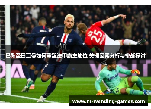 巴黎圣日耳曼如何重塑法甲霸主地位 关键因素分析与挑战探讨