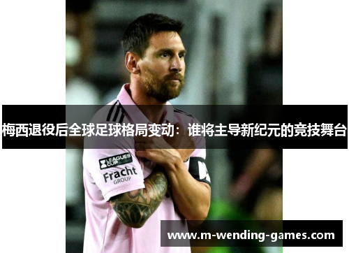 梅西退役后全球足球格局变动：谁将主导新纪元的竞技舞台