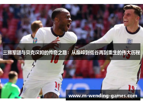 三狮军团与贝克汉姆的传奇之路：从巅峰到低谷再到重生的伟大历程