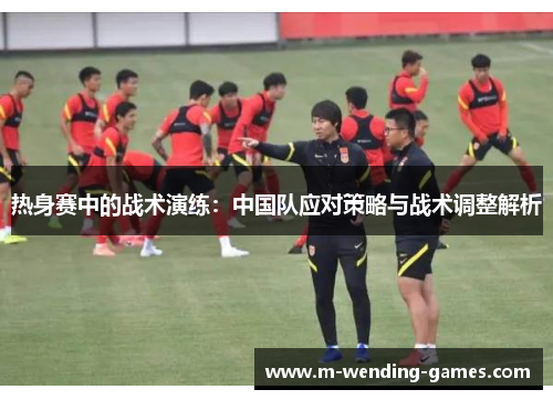 热身赛中的战术演练:中国队应对策略与战术调整解析 热身赛中的战术演练:中国队应对策略与战术调整解析