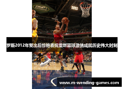 罗斯2012年复出后惊艳表现重燃篮球激情成就历史伟大时刻 罗斯2012年复出后惊艳表现重燃篮球激情成就历史伟大时刻
