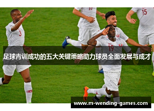 足球青训成功的五大关键策略助力球员全面发展与成才 足球青训成功的五大关键策略助力球员全面发展与成才