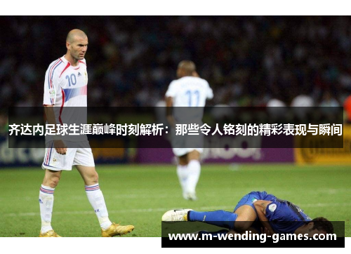 齐达内足球生涯巅峰时刻解析：那些令人铭刻的精彩表现与瞬间