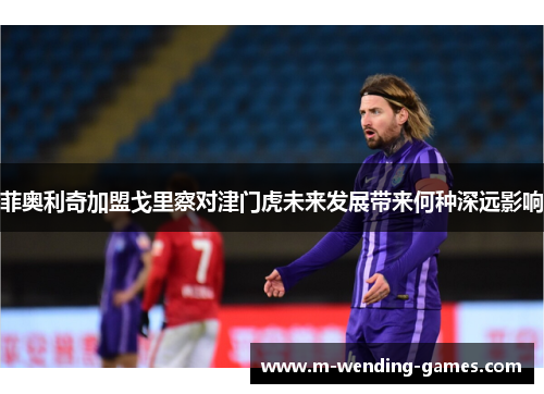 菲奥利奇加盟戈里察对津门虎未来发展带来何种深远影响