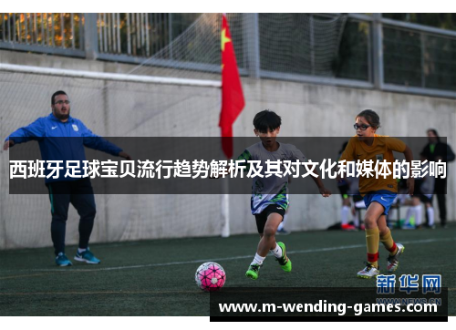 西班牙足球宝贝流行趋势解析及其对文化和媒体的影响