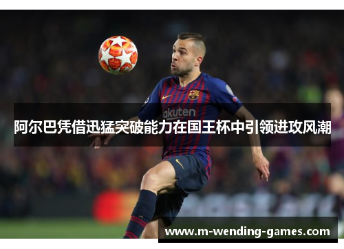 阿尔巴凭借迅猛突破能力在国王杯中引领进攻风潮 阿尔巴凭借迅猛突破能力在国王杯中引领进攻风潮