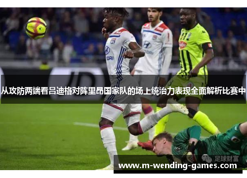 从攻防两端看吕迪格对阵里昂国家队的场上统治力表现全面解析比赛中 从攻防两端看吕迪格对阵里昂国家队的场上统治力表现全面解析比赛中