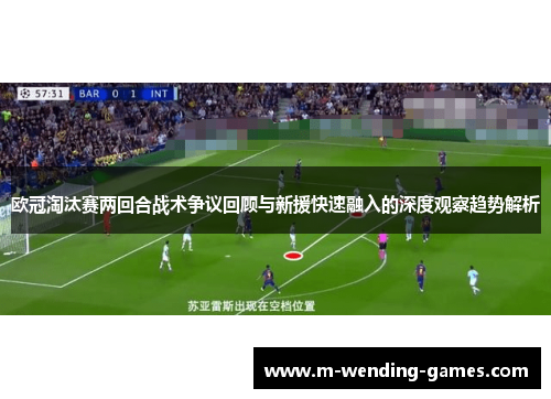 欧冠淘汰赛两回合战术争议回顾与新援快速融入的深度观察趋势解析 欧冠淘汰赛两回合战术争议回顾与新援快速融入的深度观察趋势解析