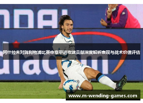 阿什拉夫对阵利物浦比赛中意甲进攻端贡献深度解析表现与战术价值评估 阿什拉夫对阵利物浦比赛中意甲进攻端贡献深度解析表现与战术价值评估