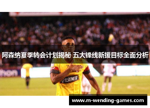 阿森纳夏季转会计划揭秘 五大锋线新援目标全面分析 阿森纳夏季转会计划揭秘 五大锋线新援目标全面分析